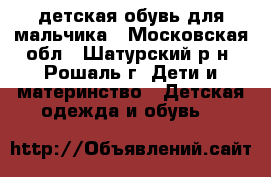детская обувь для мальчика - Московская обл., Шатурский р-н, Рошаль г. Дети и материнство » Детская одежда и обувь   